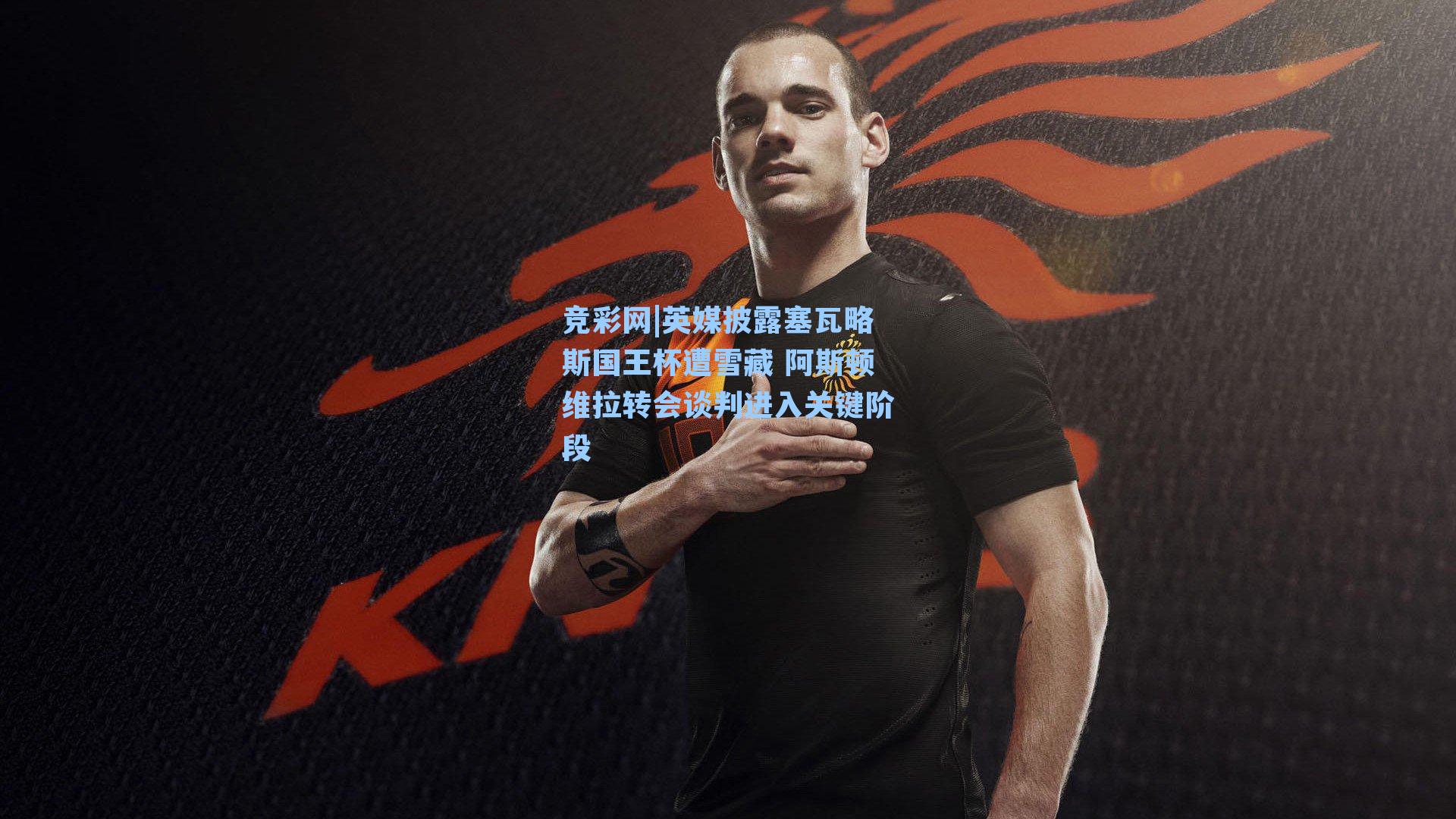 英媒披露塞瓦略斯国王杯遭雪藏 阿斯顿维拉转会谈判进入关键阶段