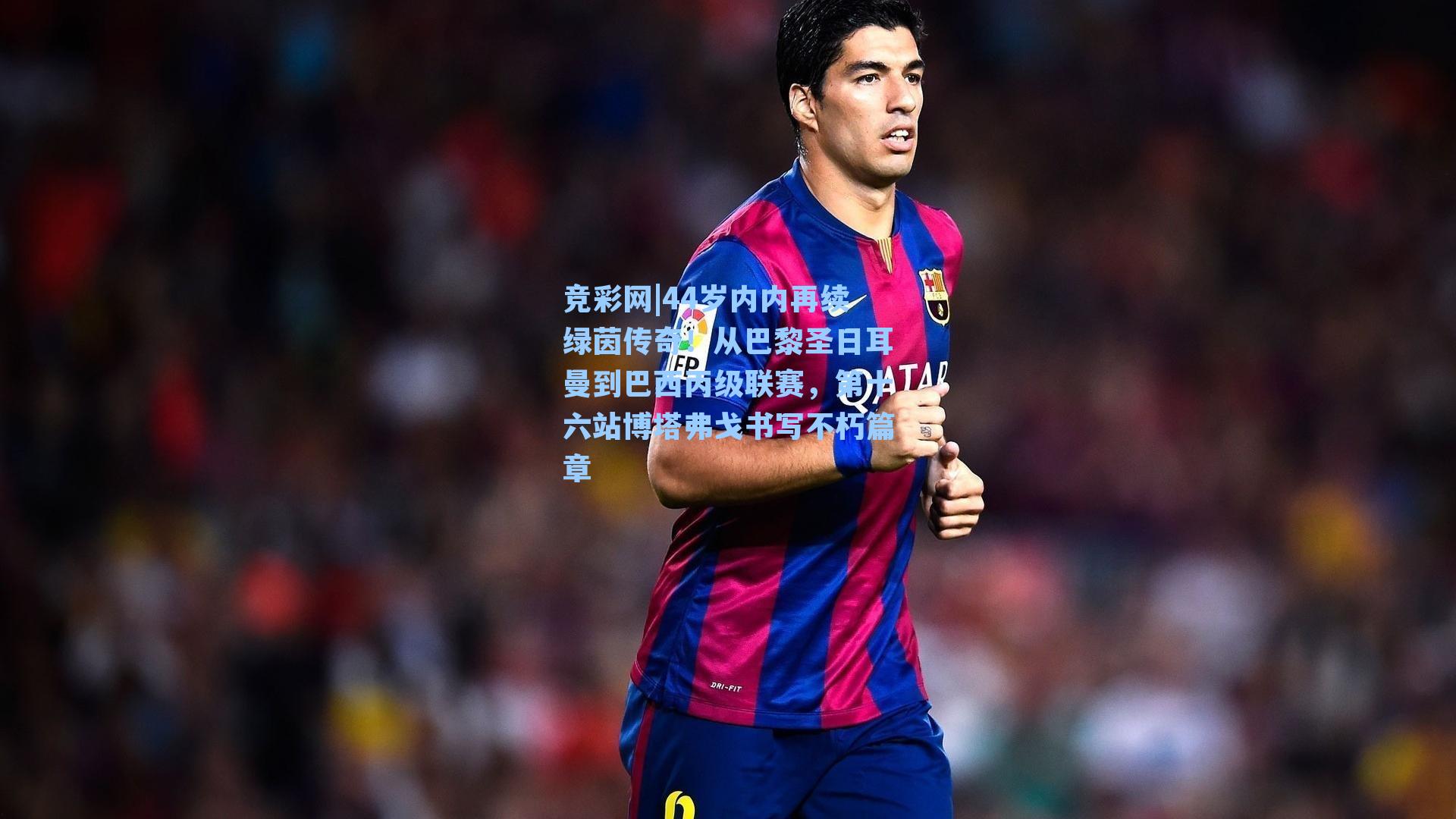 44岁内内再续绿茵传奇!从巴黎圣日耳曼到巴西丙级联赛,第十六站博塔弗戈书写不朽篇章