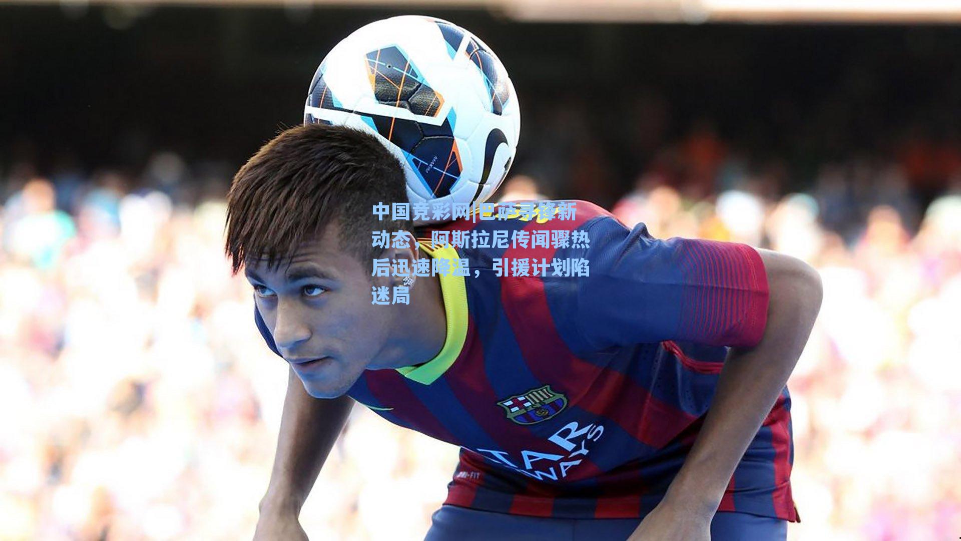巴萨寻锋新动态,阿斯拉尼传闻骤热后迅速降温,引援计划陷迷局